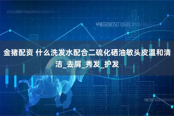 金猪配资 什么洗发水配合二硫化硒油敏头皮温和清洁_去屑_秀发_护发