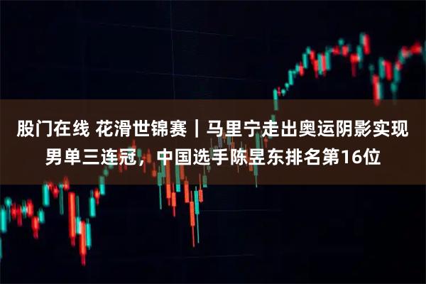 股门在线 花滑世锦赛|马里宁走出奥运阴影实现男单三连冠,中国选手陈昱东排名第16位