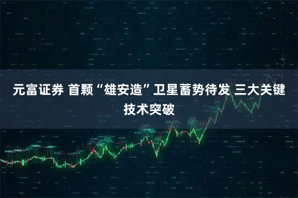 元富证券 首颗“雄安造”卫星蓄势待发 三大关键技术突破