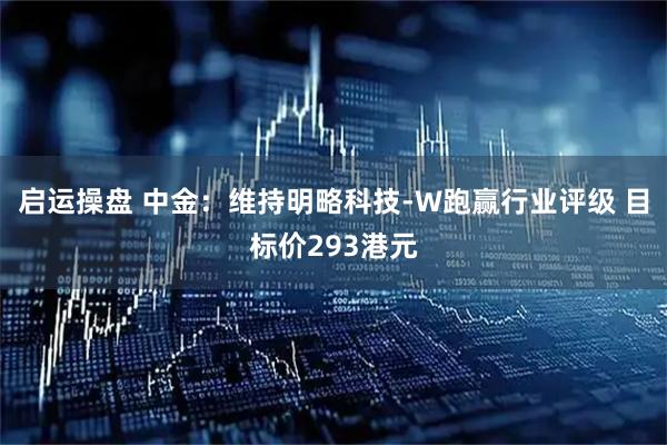 启运操盘 中金：维持明略科技-W跑赢行业评级 目标价293港元