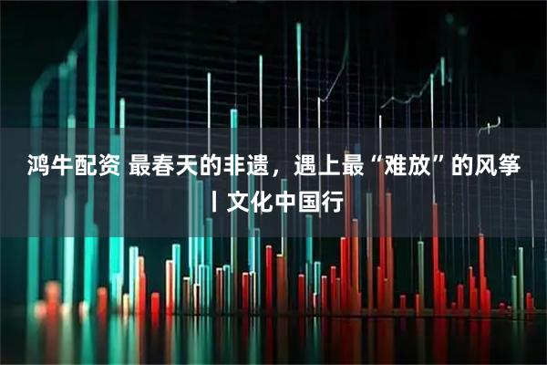 鸿牛配资 最春天的非遗，遇上最“难放”的风筝丨文化中国行