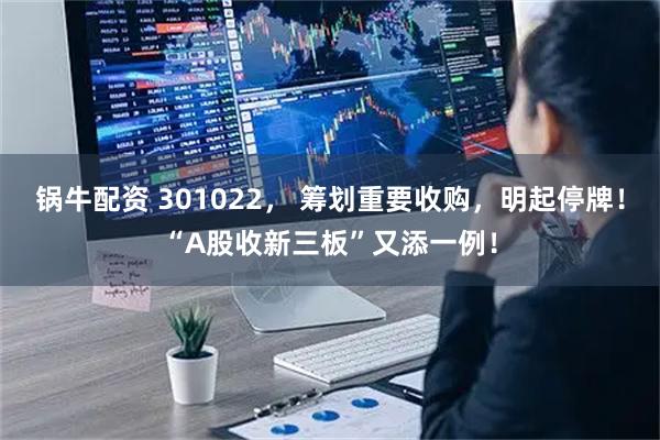 锅牛配资 301022， 筹划重要收购，明起停牌！“A股收新三板”又添一例！