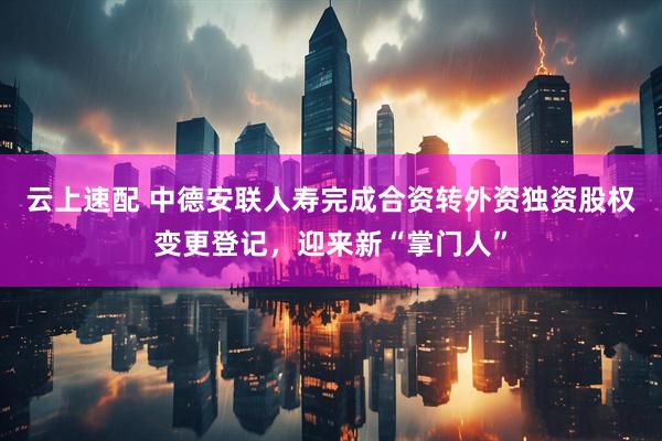 云上速配 中德安联人寿完成合资转外资独资股权变更登记,迎来新“掌门人”